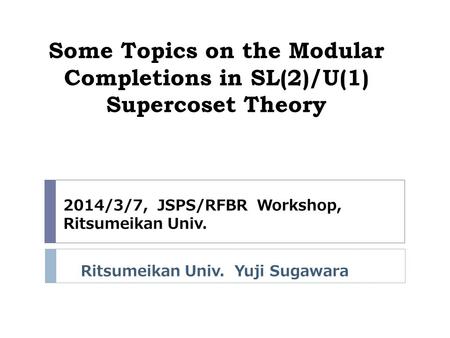 Some Topics on the Modular Completions in SL(2)/U(1) Supercoset Theory Ritsumeikan Univ. Yuji Sugawara 2014/3/7, JSPS/RFBR Workshop, Ritsumeikan Univ.