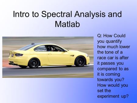 Intro to Spectral Analysis and Matlab Q: How Could you quantify how much lower the tone of a race car is after it passes you compared to as it is coming.
