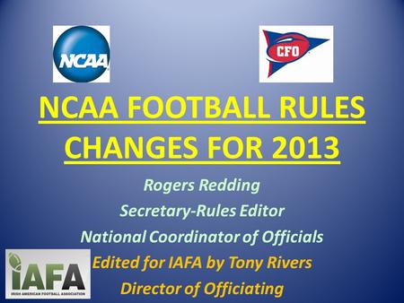 NCAA FOOTBALL RULES CHANGES FOR 2013 Rogers Redding Secretary-Rules Editor National Coordinator of Officials Edited for IAFA by Tony Rivers Director of.
