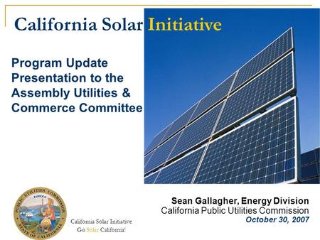 California Solar Initiative Go Solar California! Program Update Presentation to the Assembly Utilities & Commerce Committee Sean Gallagher, Energy Division.