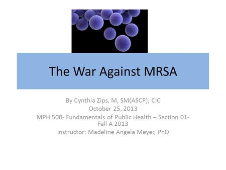 The War Against MRSA By Cynthia Zips, M, SM(ASCP), CIC October 25, 2013 MPH 500- Fundamentals of Public Health – Section 01- Fall A 2013 Instructor: Madeline.