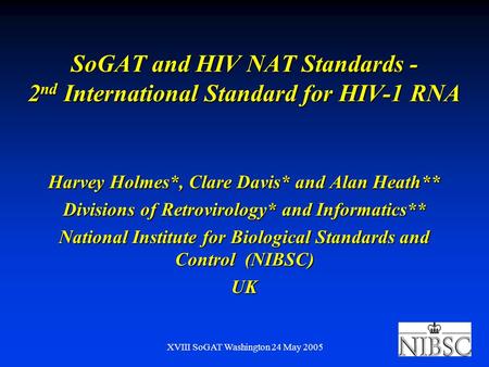 XVIII SoGAT Washington 24 May 2005 SoGAT and HIV NAT Standards - 2 nd International Standard for HIV-1 RNA Harvey Holmes*, Clare Davis* and Alan Heath**