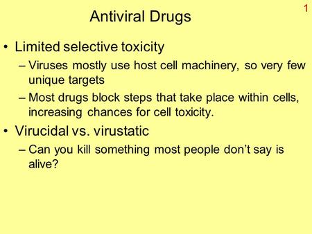 1 Antiviral Drugs Limited selective toxicity –Viruses mostly use host cell machinery, so very few unique targets –Most drugs block steps that take place.