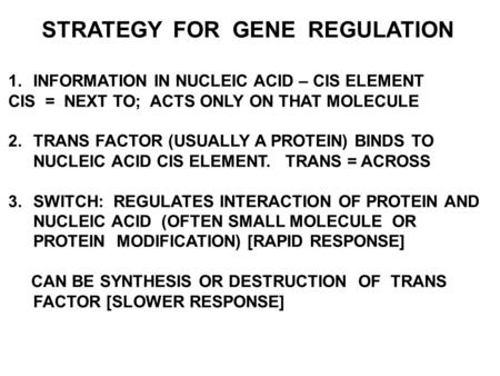 STRATEGY FOR GENE REGULATION 1.INFORMATION IN NUCLEIC ACID – CIS ELEMENT CIS = NEXT TO; ACTS ONLY ON THAT MOLECULE 2.TRANS FACTOR (USUALLY A PROTEIN) BINDS.