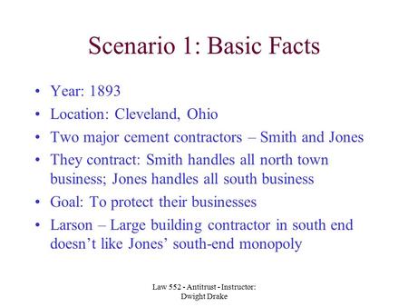 Law 552 - Antitrust - Instructor: Dwight Drake Scenario 1: Basic Facts Year: 1893 Location: Cleveland, Ohio Two major cement contractors – Smith and Jones.
