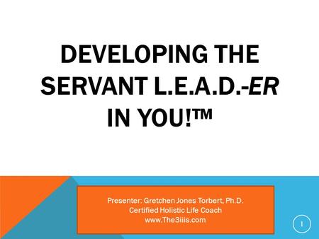 DEVELOPING THE SERVANT L.E.A.D.-ER IN YOU!™ 1 Presenter: Gretchen Jones Torbert, Ph.D. Certified Holistic Life Coach www.The3iiis.com.