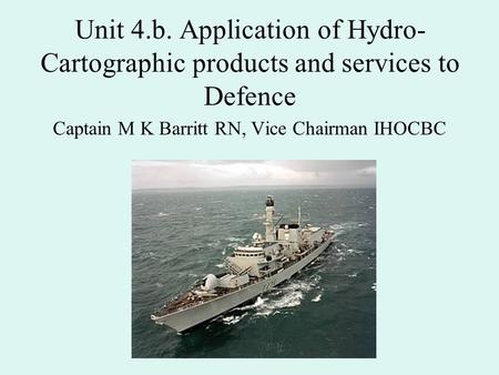 Unit 4.b. Application of Hydro- Cartographic products and services to Defence Captain M K Barritt RN, Vice Chairman IHOCBC.