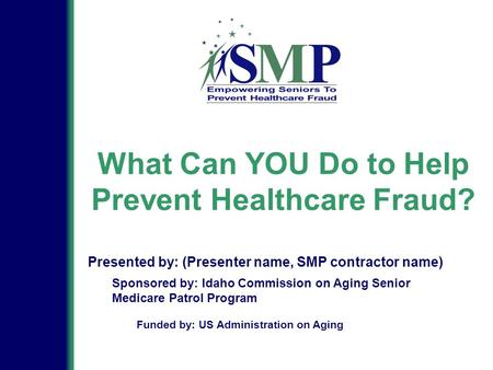 What Can YOU Do to Help Prevent Healthcare Fraud? Sponsored by: Idaho Commission on Aging Senior Medicare Patrol Program Presented by: (Presenter name,