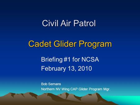 Civil Air Patrol Cadet Glider Program Briefing #1 for NCSA February 13, 2010 Bob Semans Northern NV Wing CAP Glider Program Mgr.