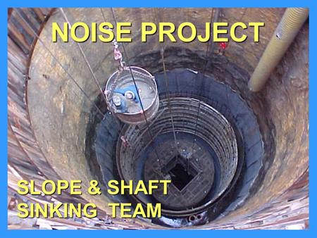 SLOPE & SHAFT SINKING TEAM NOISE PROJECT. PROJECT TYPES ShaftsShafts –Conventional Drill, Blast, Muck or Clam-Shell –Drill - Either Raise-Bore or Blind-Drill.