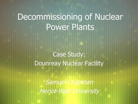 Decommissioning of Nuclear Power Plants Case Study: Dounreay Nuclear Facility Case Study: Dounreay Nuclear Facility Samuel Chapman Heriot-Watt University.