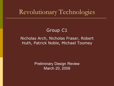 Revolutionary Technologies Group C1 Nicholas Arch, Nicholas Fraser, Robert Huth, Patrick Noble, Michael Toomey Preliminary Design Review March 20, 2008.