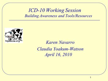1 ICD-10 Working Session Building Awareness and Tools/Resources Karen Navarro Claudia Yoakum-Watson April 16, 2010.