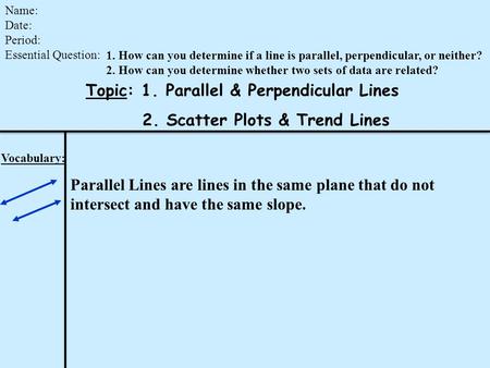 Topic: 1. Parallel & Perpendicular Lines 2. Scatter Plots & Trend Lines Name: Date: Period: Essential Question: Vocabulary: Parallel Lines are lines in.