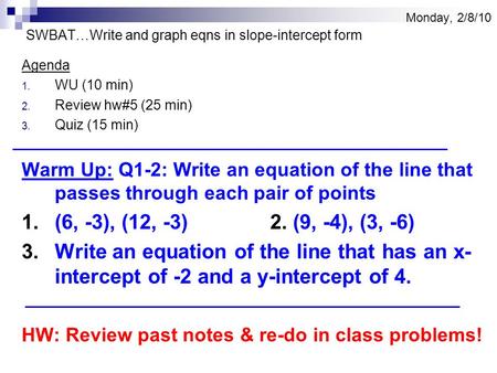 Monday, 2/8/10 SWBAT…Write and graph eqns in slope-intercept form Agenda 1. WU (10 min) 2. Review hw#5 (25 min) 3. Quiz (15 min) Warm Up: Q1-2: Write an.