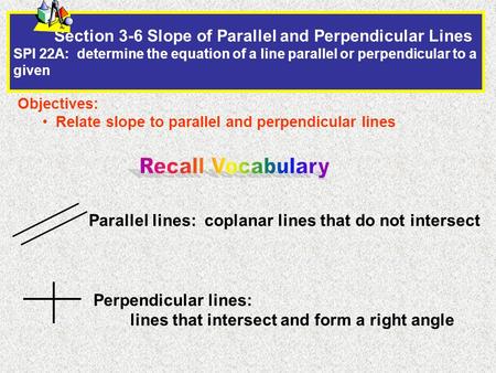 Section 3-6 Slope of Parallel and Perpendicular Lines SPI 22A: determine the equation of a line parallel or perpendicular to a given Objectives: Relate.
