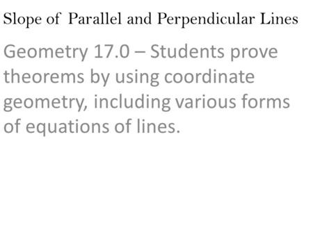 Slope of Parallel and Perpendicular Lines Geometry 17.0 – Students prove theorems by using coordinate geometry, including various forms of equations of.