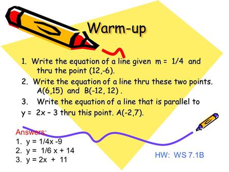 Warm-upWarm-up 1. Write the equation of a line given m = 1/4 and thru the point (12,-6). 2. Write the equation of a line thru these two points. A(6,15)