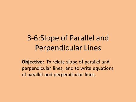 3-6:Slope of Parallel and Perpendicular Lines Objective: To relate slope of parallel and perpendicular lines, and to write equations of parallel and perpendicular.