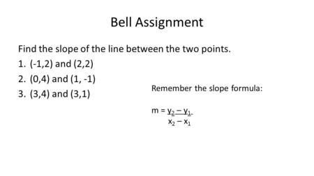 Bell Assignment Find the slope of the line between the two points. 1.(-1,2) and (2,2) 2.(0,4) and (1, -1) 3.(3,4) and (3,1) Remember the slope formula: