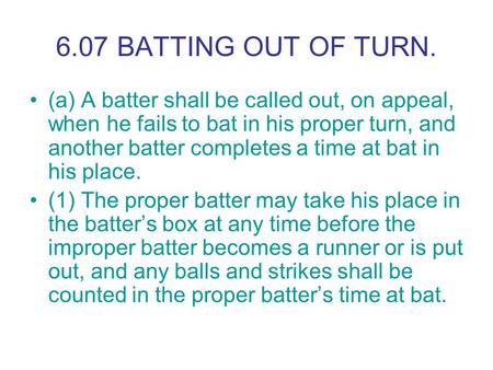 6.07 BATTING OUT OF TURN. (a) A batter shall be called out, on appeal, when he fails to bat in his proper turn, and another batter completes a time at.