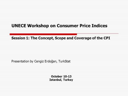UNECE Workshop on Consumer Price Indices Session 1: The Concept, Scope and Coverage of the CPI Presentation by Cengiz Erdoğan, TurkStat October 10-13 Istanbul,