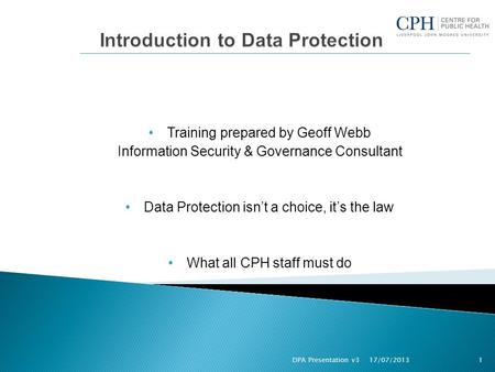 Training prepared by Geoff Webb Information Security & Governance Consultant Data Protection isn’t a choice, it’s the law What all CPH staff must do 17/07/2013.
