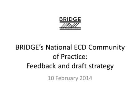 BRIDGE’s National ECD Community of Practice: Feedback and draft strategy 10 February 2014.