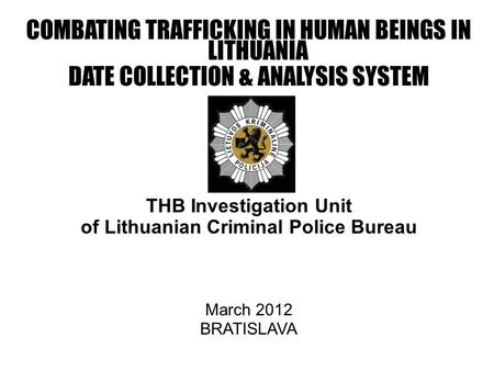 COMBATING TRAFFICKING IN HUMAN BEINGS IN LITHUANIA DATE COLLECTION & ANALYSIS SYSTEM THB Investigation Unit of Lithuanian Criminal Police Bureau March.