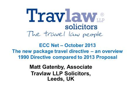 ECC Net – October 2013 The new package travel directive – an overview 1990 Directive compared to 2013 Proposal Matt Gatenby, Associate Travlaw LLP Solicitors,