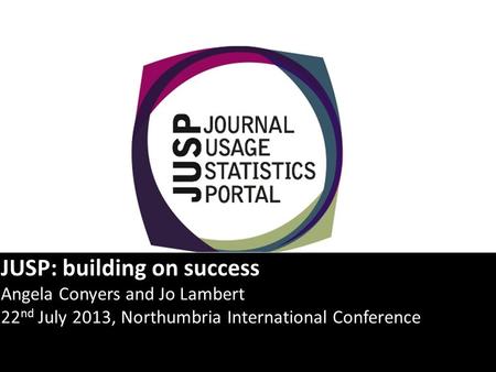 JUSP: building on success Angela Conyers and Jo Lambert 22 nd July 2013, Northumbria International Conference.