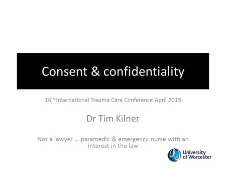 Consent & confidentiality 16 th International Trauma Care Conference April 2015 Dr Tim Kilner Not a lawyer … paramedic & emergency nurse with an interest.