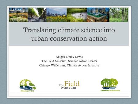 Translating climate science into urban conservation action Abigail Derby Lewis The Field Museum, Science Action Center Chicago Wilderness, Climate Action.