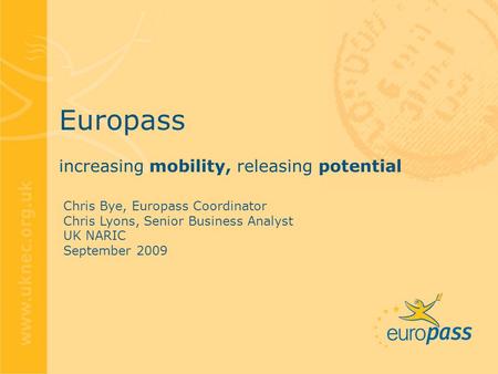 Europass increasing mobility, releasing potential Chris Bye, Europass Coordinator Chris Lyons, Senior Business Analyst UK NARIC September 2009.