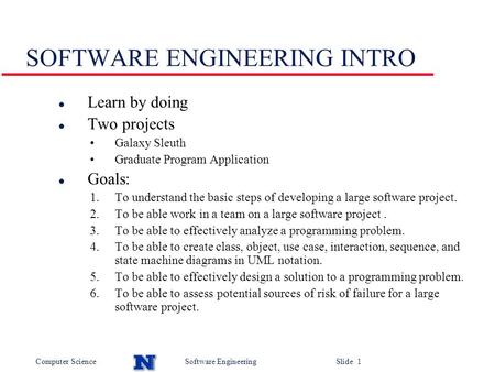 Computer ScienceSoftware Engineering Slide 1 SOFTWARE ENGINEERING INTRO l Learn by doing l Two projects Galaxy Sleuth Graduate Program Application l Goals: