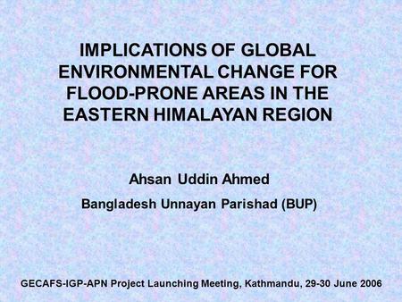 IMPLICATIONS OF GLOBAL ENVIRONMENTAL CHANGE FOR FLOOD-PRONE AREAS IN THE EASTERN HIMALAYAN REGION Ahsan Uddin Ahmed Bangladesh Unnayan Parishad (BUP) GECAFS-IGP-APN.