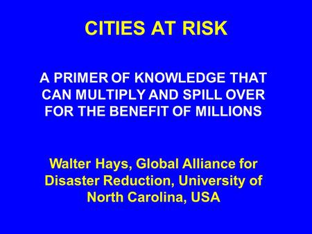 CITIES AT RISK A PRIMER OF KNOWLEDGE THAT CAN MULTIPLY AND SPILL OVER FOR THE BENEFIT OF MILLIONS Walter Hays, Global Alliance for Disaster Reduction,