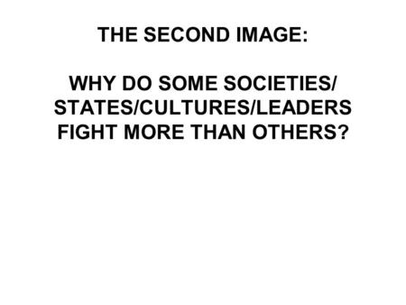 THE SECOND IMAGE: WHY DO SOME SOCIETIES/ STATES/CULTURES/LEADERS FIGHT MORE THAN OTHERS?
