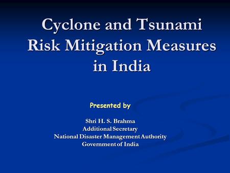 Cyclone and Tsunami Risk Mitigation Measures in India Presented by Shri H. S. Brahma Additional Secretary National Disaster Management Authority Government.