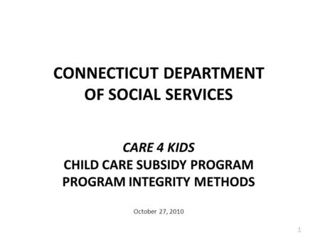 CONNECTICUT DEPARTMENT OF SOCIAL SERVICES CARE 4 KIDS CHILD CARE SUBSIDY PROGRAM PROGRAM INTEGRITY METHODS October 27, 2010 1.