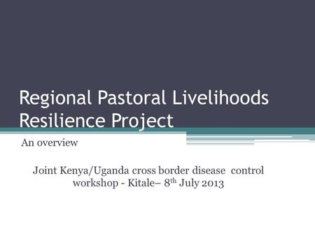 Regional Pastoral Livelihoods Resilience Project An overview Joint Kenya/Uganda cross border disease control workshop - Kitale– 8 th July 2013.