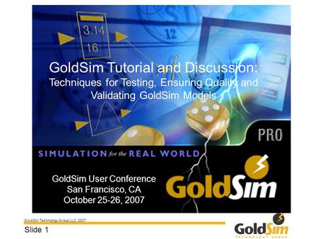 GoldSim Technology Group LLC, 2007 Slide 1 GoldSim User Conference San Francisco, CA October 25-26, 2007 GoldSim Tutorial and Discussion: Techniques for.