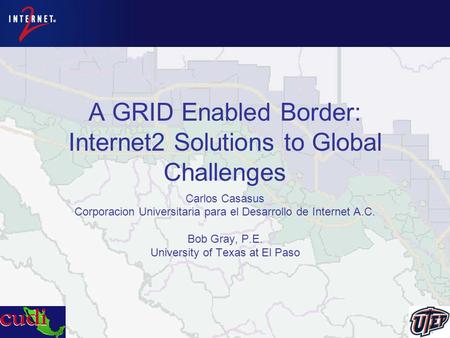 A GRID Enabled Border: Internet2 Solutions to Global Challenges Carlos Casasus Corporacion Universitaria para el Desarrollo de Internet A.C. Bob Gray,