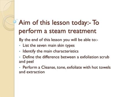 Aim of this lesson today:- To perform a steam treatment By the end of this lesson you will be able to:- List the seven main skin types Identify the main.