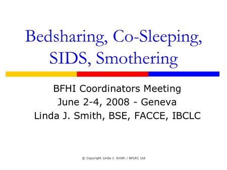 © Copyright Linda J. Smith / BFLRC Ltd Bedsharing, Co-Sleeping, SIDS, Smothering BFHI Coordinators Meeting June 2-4, 2008 - Geneva Linda J. Smith, BSE,