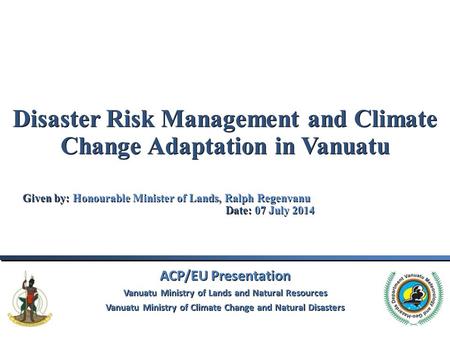 Disaster Risk Management and Climate Change Adaptation in Vanuatu Given by: Honourable Minister of Lands, Ralph Regenvanu					Date: 07 July 2014 ACP/EU.