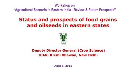 Status and prospects of food grains and oilseeds in eastern states Deputy Director General (Crop Science) ICAR, Krishi Bhawan, New Delhi Workshop on “Agricultural.