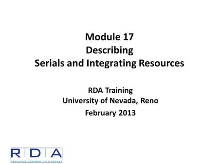 Module 17 Describing Serials and Integrating Resources RDA Training University of Nevada, Reno February 2013.