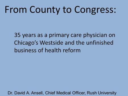 Dr. David A. Ansell, Chief Medical Officer, Rush University From County to Congress: 35 years as a primary care physician on Chicago’s Westside and the.