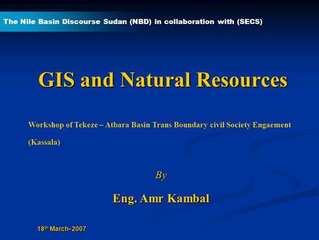 GIS and Natural Resources By Eng. Amr Kambal The Nile Basin Discourse Sudan (NBD) in collaboration with (SECS) 18 th March- 2007 Workshop of Tekeze – Atbara.